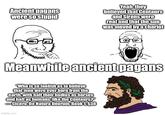 Ancient pagans were so stupid Yeah, they believed that Centaurs and Sirens were real and that the sun was moved by a chariot Meanwhile ancient pagans "Who is so foolish as to believe that men were ever born from the earth, with half their bodies as horses and half as humans, like the Centaurs?" -Cicero, De Natura Deorum, Book 1, $38 imgflip.com
