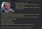 : Anonymous 07/04/25(Fri)10:09:12 No.212337004 Squid Game: USA >Eat 20 burgers in 15 minutes or else you die. >Watch BLACKED without getting an erection. Squid Game EU >Dodge acid attacks, stabbings, and attempted rapes from guards dressed as migrants >Flagellate yourself for 30 lashes over the Holocaust Squid Games Canada >poo in a toilet >wear deodorant >don't eat cow s--- >don't r--- a woman locked in a cell with you >survive a school shooting for 10 minutes