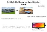 British Holiday Lodge Starter Pack or Smelly Smallest bedrooms ever S--- ton of insects/pests DVD Abhorrent WiFi or just none at all 16" cello Tiniest TVs ever