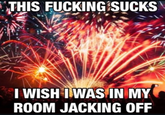 THIS F------ SUCKS I WISH I WAS IN MY ROOM JACKING OFF