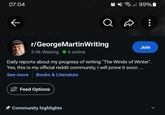 07:04 ← 99% r/GeorgeMartin Writing 3.9k Waiting ● 6 online Join Daily reports about my progress of writing "The Winds of Winter". Yes, this is my official reddit community, I will prove it soon. ... See more Books & Literature Feed Options ✰ Community highlights >