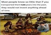 Most people know so little that if you transported them 10,000 years into the past, they would not invent anything ahead of time. #iknew so how do you get electricity? who the hell knows