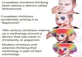 Crusadean christians thinking Islam adores a demon called Mohammed Crusadean christians accidentaly writing it as "Baphomet" 19th century christians making up a mythology around a demon that was never in christianity or paganism Modern christians and satanists thinking that mythology is part of their cosmology