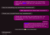 12th of July celebrating my birthday because 24th will be on vacation the You're stealing my birthday weekend? We agreed on that last month?? That you could have my weekend? That we would do something for my birthday on the 12th because it's a weekend Whatever 12:17 PM Mother gonna be on vacation during my birthday so I wanna know if we can do the zoo(or botanical garden) and golden corral on the 14th (or any day before the 18th) How about the 12th. It's a Saturday