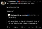 Keith Woods R@KeithWoodsYT. 4h Ø... "My generation survived the Cold War" "What happened?" "Nothing" Stefan Molyneux, MA @Stefan.... 1d Oh shut up. My generation faced the imminent threat of nuclear annihilation during the Cold War.... 81 441 11K Il 179K