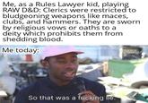 Me, as a Rules Lawyer kid, playing RAW D&D: Clerics were restricted to bludgeoning weapons like maces, clubs, and hammers. They are sworn by religious vows or oaths to a deity which prohibits them from shedding blood. Me today: 1855 appeal So that was a f------ lie.