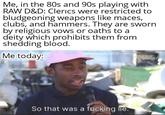 Me, in the 80s and 90s playing with RAW D&D: Clerics were restricted to bludgeoning weapons like maces, clubs, and hammers. They are sworn by religious vows or oaths to a deity which prohibits them from shedding blood. Me today: IBSS appeal So that was a f------ lie.