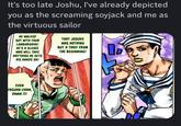 It's too late Joshu, I've already depicted you as the screaming soyjack and me as the virtuous sailor HE WALKED OUT WITH YOUR LAMBORGHINI! HE'S A SLEAZE WHO WILL TAKE ANYTHING HE GETS HIS HANDS ON! THAT JOSUKE WAS NOTHING BUT A THIEF FROM THE BEGINNING! EVEN YASUHO-CHAN, DAMN IT!