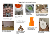 Target bathrooms starterpack Occasionally has random shirtless homeless guy Urinal always has pubes Usually "cleaned" everyday but still smells and looks disgusting Toilet always covered in piss the women's restroom is nastier than the mens (surprisingly) Always occupied the one time you actually need to go 00 occasional s--- on the floor or unflushable dookie Has these but still smells like a combination of lemon, s---, and piss When you have no choice but to use the toilet