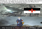 Philip IV: I'm going to arrest the Knight Templars and take all their property because they're a bunch of gay idol worshippers That's a nice argument, but why don't you back it up with a source? My source is that I made it the f--- up!