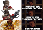 I PREFER THE REAL VOSTROYAN FIRSTBORN I SAID THE REAL VOSTROYAN FIRSTBORN PERFECTION.