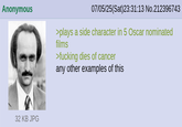 Anonymous 07/05/25(Sat)23:31:13 No.212396743 >plays a side character in 5 Oscar nominated films >f------ dies of cancer any other examples of this 32 KB JPG