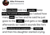 Mike Primavera @primawesome My Beast Master told me bandits keep killing his animal companions so I asked how many pets he has and he said he just goes to the wilds and gets a new pet afterwards so I said it sounds like he's just sacrificing animal companions to bandits and then his daughter started crying.