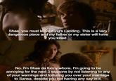 Shae, you must leave King's Landing. This is a very dangerous place and my father or my sister will have you killed. No. I'm Shae da funny w----. I'm going to be annoying for the next 3 seasons by not listening to any of your warnings and torturing you over your marriage to Sansa, despite you not having any say in it.