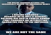 YOU DISLIKE ABADDON BECAUSE YOU UNIRONICALLY BELIEVE THE FAILBADDON MEMES I DISLIKE ABADDON BECAUSE HE IS JUST A GENERIC BALDING BIG BAD IN POWER ARMOR THAT PROVIDES NO INTERESTING NARRATIVE FOIL TO THE IMPERIUM imgflip.com WE ARE NOT THE SAME