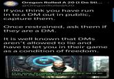 Oregon Rolled A 20 (I Do Sti... @OregonRolledA20 If you think you have run in to a DM out in public, capture them. Once restrained, ask them if they are a DM. It is well known that DMs aren't allowed to lie and have to let you in their game as a condition of freedom. CELL Gel Cutoma DM: I'll be honest. I'm running out of patience here, and I'm not looking to play games with you.
