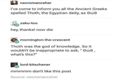 necromanceher I've come to inform you all the Ancient Greeks spelled Thoth, the Egyptian deity, as Owe zaku-too hey, thanks! now die mornington-the-crescent Thoth was the god of knowledge. So it wouldn't be inappropriate to ask, "Owe, what's this?" lord-kitschener mmmmm don't like this post Source: necromanceher