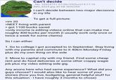 >im 20 Can't decide No. 33324751 07/06/25(Sun)14:17:10 IMG_6524.jpg 30 KB 360x360 I can't decide between two major decisions in my life To get a full picture: >NEET living with parent > got 1100 bucks saved >only income is editing videos online that can make me roughly 400 bucks per month (I usually work only once or twice a week for some clients) So I can either: 1. Go to college I got accepted to in September. Stay living with my parents and commute to it 40km Monday-Friday plus do my own thing on the side 2. Move to capital city with my friend. Find some cheap rent and do food deliveries or some other crappy wagie job plus my video editing side gig. Any anons here who had same experience? What did you guys choose? I would also like to hear some of your stories (how you live, budgeting, general helpful stuff for this situation - I have roughly 3 months to chose)