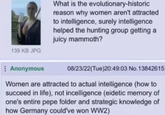 139 KB JPG What is the evolutionary-historic reason why women aren't attracted to intelligence, surely intelligence helped the hunting group getting a juicy mammoth? Anonymous 08/23/22(Tue)20:49:03 No.13842615 Women are attracted to actual intelligence (how to succeed in life), not incelligence (eidetic memory of one's entire pepe folder and strategic knowledge of how Germany could've won WW2)