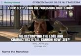 Anonymous 07/06/25(Sun)01:26:33 No.714627264 LOOK! SEE!? OWN THE PUBLISHING RIGHTS NOW! 679 ME DESTROYING THE LORE AND CHARACTERS IS ALL CANNON NOW! SEE?! IMG_4549.jpg 128 KB JPG Name the franchise