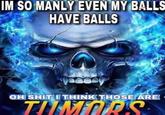 IM SO MANLY EVEN MY BALLS HAVE BALLS OH S--- I THINK THOSE ARE TUMORS