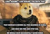 LUGO, ADAMS.I CAN ASSURE YOU BOTH THAT THAT KONRAD IS BEHIND ALL THIS MADNESS IN DUBAI, AND ONCE WE FIND AND STOP HIM. WE WOULD HAVE SUCCESSFULLY SAVED DUBAI