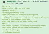 Anonymous Sun 12 Feb 2017 15:01:43 No.18622426 Quoted By: >>18626443 >be me, 10. >after long day knock out at 6:00 pm >wake up around 12 >heard my name being called >look to door and see someome standing there. >really confused because i couldnt see a face or any features because of how dark everything was. >This thing was visible, but it was just so dark. >"dad?" >the second i said that this thing sprinted towards my bed >duck under blanket and yell, felt hand cover my face. >all of a sudden its gone >never happened again.