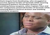 Dark Angels from Deathwing, who struggled to survive against hordes of Tyranids while wearing Indomitus-pattern Terminator Armour and wielding heavy weapons, when Captain Titus and his companions steamroll hordes of Tyranids while wearing Mark X Tacticus Armour and wielding standard weapons: Am I a joke to you?