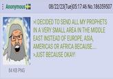 Anonymous 08/22/23(Tue) 05:17:46 No.186359507 >I DECIDED TO SEND ALL MY PROPHETS IN A VERY SMALL AREA IN THE MIDDLE EAST INSTEAD OF EUROPE, ASIA, AMERICAS OR AFRICA BECAUSE.... >JUST BECAUSE OKAY! 84 KB PNG