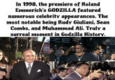 In 1998, the premiere of Roland Emmerich's GODZILLA featured numerous celebrity appearances. The most notable being Rudy Giuliani, Sean Combs, and Muhammad Ali. Truly a surreal moment in Godzilla History. S Cut to tas ZE 100% toba OZILLA