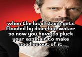 when the local store gets Flooded by diarrhea water so now you have to pluck your ass hair to make noodles out of it