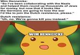 Wim Henneicke: "So I've been collaborating with the Nazis and helped them round up thousands of Jews for money, but now that it looks like the Germans are going to lose the war I'd like to join the Dutch resistance, please." Dutch resistance: "Uh, no. We're gonna kill you instead." imgflip.com WIM HENNEICKE