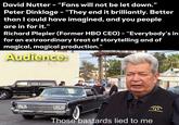 David Nutter - "Fans will not be let down." Peter Dinklage - "They end it brilliantly. Better than I could have imagined, and you people are in for it." Richard Plepler (Former HBO CEO) - "Everybody's in for an extraordinary treat of storytelling and of magical, magical production." Audience: Those bastards lied to me ORLD
