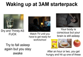 Waking up at 3AM starterpack Dry and Thirsty AS F--- Watch TV until you have to get ready for work/school Try to fall asleep again but you stay awake lays Classic Your body is conscious but your brain is still asleep After an hour or two, you get hungry and hit up one of these