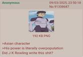 Anonymous 09/03/2025, 23:50:18 No.91338687 >Asian character 192 KB PNG >His power is literally overpopulation Did J K Rowling write this s---?