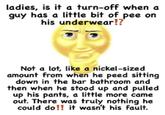 ladies, is it a turn-off when a guy has a little bit of pee on his underwear!? Not a lot, like a nickel-sized amount from when he peed sitting down in the bar bathroom and then when he stood up and pulled up his pants, a little more came out. There was truly nothing he could do!! it wasn't his fault.