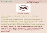 Anonymous 7/7/2025, 4:44:35 PM No.66783996 (ADS) 46 KB JPEG > interrupt whatever you're watching or playing > Some are unskipable or make you wait a certain amount of time before you can skip > In most cases you need to PAY A SUBSCRIPTION to not have to deal with them In what world is this supposed to make me want to buy your product? When has being annoying ever been a suitable business practice?