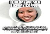 I LIKE MY WOMEN LIKE MY COFFEE AS A HOT BEVERAGE THAT TASTES LIKE S--- BUT I PRETEND IT DOESN'T UNTIL MADDICTED ENOUGH TO IGNORE THE S----- ASS TASTE BECAUSE EVERYONE DOES THAT FOR SOME REASON