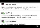 fluoride-bomb i just scooted my chair and felt the vibrations in my a------ does this mean im gay uglythug That was just me sending chakra vibrations to your prostate don't worry about it bro fluoride-bomb ok bro vibes received, namaste 3/