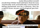 Later Mussolini would recall that Hitler had told him that he was 'mystically and scientifically convinced of being possessed not by a demon, but by a spirit from A---- mythological pre-his- tory', which caused Mussolini to feel 'com- pletely disorientated' [1366]