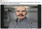 Redditor u/COKE-SLURPEE posted a selfie to the subreddit r/beards, writing, "Starting over, learned not to trim front of my beard down otherwise it quickly turns into a neck beard." The selfie showed him bald with a mustache, staring into the camera in his bathroom. The post gathered over 200 likes in 20 days.
