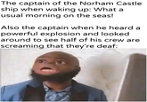 The captain of the Norham Castle ship when waking up: What a usual morning on the seas! Also the captain when he heard a powerful explosion and looked around to see half of his crew are screaming that they're deaf: