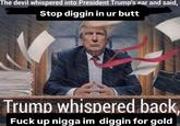 The devil whispered into President Trump's ear and said, Stop diggin in ur butt Trump whispered back, F--- up n---- im diggin for gold