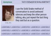 The Solid Snake Method of Conversation Original 4chan Post A 4chan post made in October 2023. The post reads, "I use the Solid Snake method of conversation to avoid awkward silences and keep the other person talking, aka, just repeat the last thing they said but as a question."