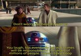 0e Don't worry. We have R2 with us You laugh, but eventually my war crimes will be responsible for the death of millions of people. I mean beep boop