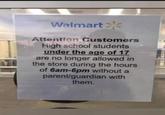 Walmart Attention Customers High school students under the age of 17 are no longer allowed in the store during the hours of 6am-6pm without a parent/guardian with them.
