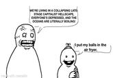 made with mematic WE'RE LIVING IN A COLLAPSING LATE- STAGE CAPITALIST HELLSCAPE, EVERYONE'S DEPRESSED, AND THE OCEANS ARE LITERALLY BOILING! put my balls in the air fryer.
