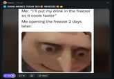 317↓ r/meme • 7 hr. ago 4 DANK MEMES TODAY BOI REEEEEEE Me: "I'll put my drink in the freezer so it cools faster" Me opening the freezer 2 days later: 15 $0 Share