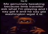 Day 36 Me genuinely tweaking because time traveller ask what I'm playing and I say gat 8 and he say gta washington wgat it is: