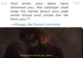 66 And when your tears have 99 drowned you, the valonqar shall wrap his hands about your pale white throat and choke the life from you.[2] - Maggy, to Cersei Lannister Please don't let me die, Jaime.